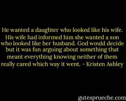He wanted a daughter who looked like his wife. His wife had informed him she wanted a son who looked like her husband. God would decide but it was fun arguing about something that meant everything knowing neither of them<br />really cared which way it went. - Kristen Ashley