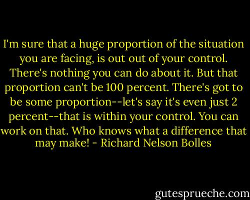 I'm sure that a huge proportion of the situation you are facing, is out out of your control. There's nothing you can do about it. But that proportion can't be 100 percent. There's got to be some proportion--let's say it's even just 2 percent--that is within your control. You can work on that. Who knows what a difference that may make! - Richard Nelson Bolles