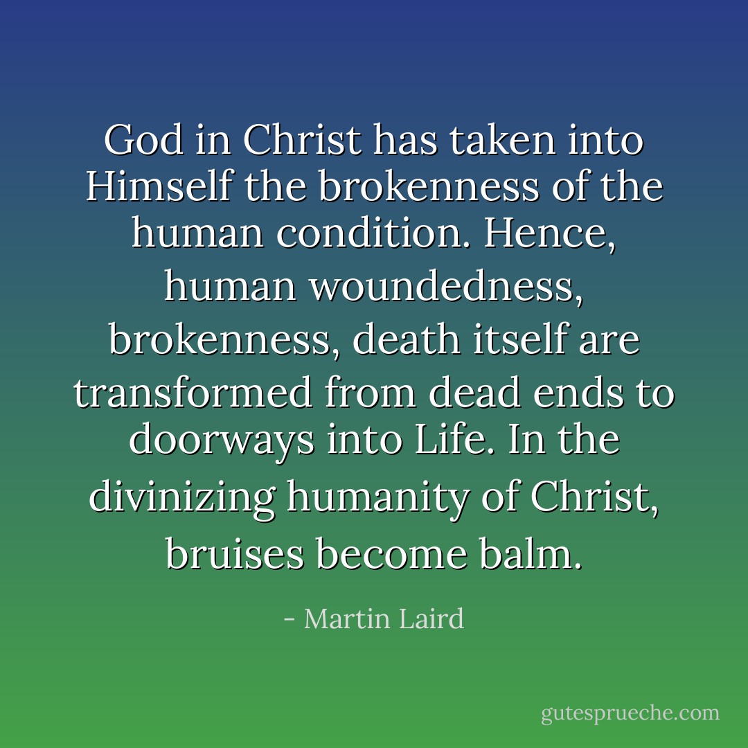 God in Christ has taken into Himself the brokenness of the human condition. Hence, human woundedness, brokenness, death itself are transformed from dead ends to doorways into Life. In the divinizing humanity of Christ, bruises become balm. - Martin Laird