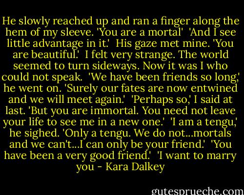 He slowly reached up and ran a finger along the hem of my sleeve. 'You are a mortal'<br /><br />'And I see little advantage in it.'<br /><br />His gaze met mine. 'You are beautiful.'<br /><br />I felt very strange. The world seemed to turn sideways. Now it was I who could not speak.<br /><br />'We have been friends so long,' he went on. 'Surely our fates are now entwined and we will meet again.'<br /><br />'Perhaps so,' I said at last. 'But you are immortal. You need not leave your life to see me in a new one.'<br /><br />'I am a tengu,' he sighed. 'Only a tengu. We do not...mortals and we can't...I can only be your friend.'<br /><br />'You have been a very good friend.'<br /><br />'I want to marry you - Kara Dalkey