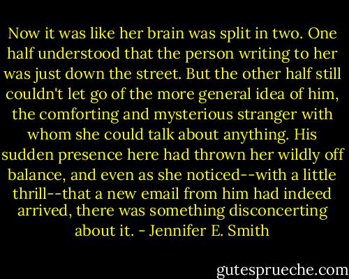 Now it was like her brain was split in two. One half understood that the person writing to her was just down the street. But the other half still couldn't let go of the more general idea of him, the comforting and mysterious stranger with whom she could talk about anything. His sudden presence here had thrown her wildly off balance, and even as she noticed--with a little thrill--that a new email from him had indeed arrived, there was something disconcerting about it. - Jennifer E. Smith
