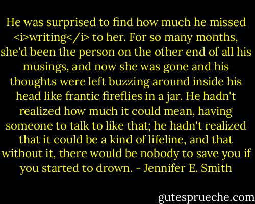 He was surprised to find how much he missed <i>writing</i> to her. For so many months, she'd been the person on the other end of all his musings, and now she was gone and his thoughts were left buzzing around inside his head like frantic fireflies in a jar. He hadn't realized how much it could mean, having someone to talk to like that; he hadn't realized that it could be a kind of lifeline, and that without it, there would be nobody to save you if you started to drown. - Jennifer E. Smith