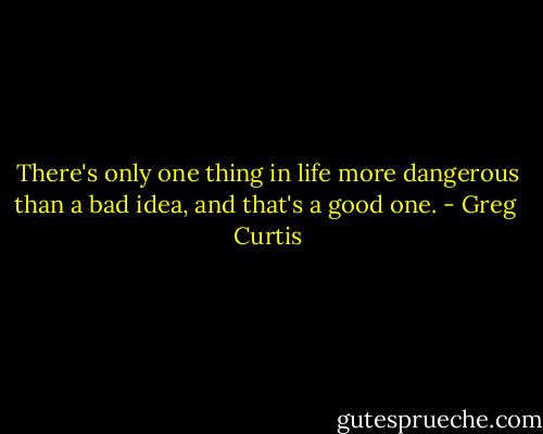 There's only one thing in life more dangerous than a bad idea, and that's a good one. - Greg  Curtis