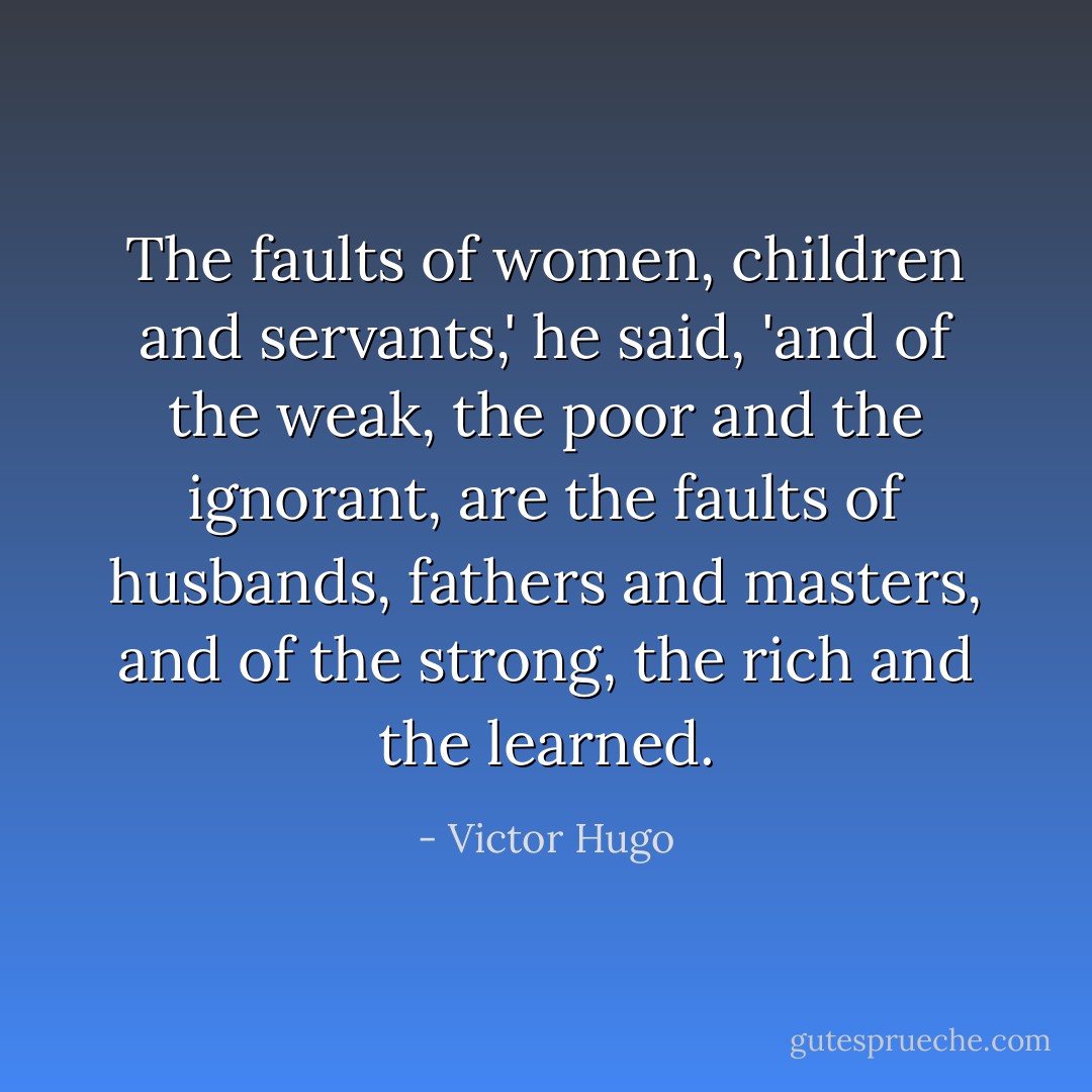 The faults of women, children and servants,' he said, 'and of the weak, the poor and the ignorant, are the faults of husbands, fathers and masters, and of the strong, the rich and the learned. - Victor Hugo