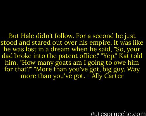 But Hale didn't follow. For a second he just stood and stared out over his empire. It was like he was lost in a dream when he said, "So, your dad broke into the patent office."<br />"Yep," Kat told him.<br />"How many goats am I going to owe him for that?"<br />"More than you've got, big guy. Way more than you've got. - Ally Carter