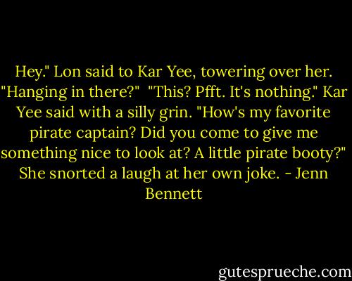 Hey." Lon said to Kar Yee, towering over her. "Hanging in there?" <br />"This? Pfft. It's nothing." Kar Yee said with a silly grin. "How's my favorite pirate captain? Did you come to give me something nice to look at? A little pirate booty?" She snorted a laugh at her own joke. - Jenn Bennett