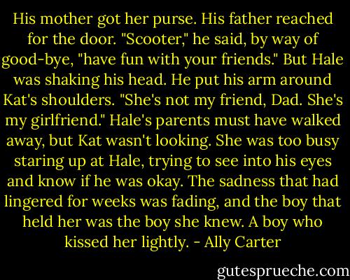 His mother got her purse. His father reached for the door.<br />"Scooter," he said, by way of good-bye, "have fun with your friends."<br />But Hale was shaking his head. He put his arm around Kat's shoulders. "She's not my friend, Dad. She's my girlfriend."<br />Hale's parents must have walked away, but Kat wasn't looking. She was too busy staring up at Hale, trying to see into his eyes and know if he was okay. The sadness that had lingered for weeks was fading, and the boy that held her was the boy she knew. A boy who kissed her lightly. - Ally Carter
