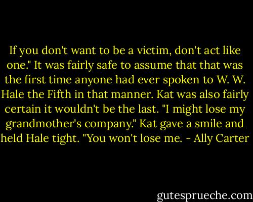 If you don't want to be a victim, don't act like one."<br />It was fairly safe to assume that that was the first time anyone had ever spoken to W. W. Hale the Fifth in that manner. Kat was also fairly certain it wouldn't be the last.<br />"I might lose my grandmother's company."<br />Kat gave a smile and held Hale tight. "You won't lose me. - Ally Carter