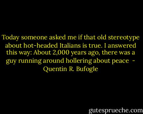 Today someone asked me if that old stereotype about hot-headed Italians is true. I answered this way: About 2,000 years ago, there was a guy running around hollering about peace  - Quentin R. Bufogle