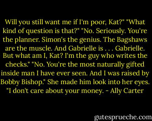 Will you still want me if I'm poor, Kat?"<br />"What kind of question is that?"<br />"No. Seriously. You're the planner. Simon's the genius. The Bagshaws are the muscle. And Gabrielle is . . . Gabrielle. But what am I, Kat? I'm the guy who writes the checks."<br />"No. You're the most naturally gifted inside man I have ever seen. And I was raised by Bobby Bishop." She made him look into her eyes. "I don't care about your money. - Ally Carter