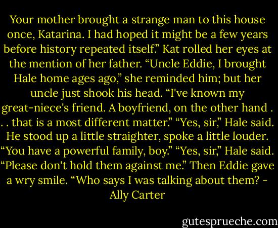 Your mother brought a strange man to this house once, Katarina. I had hoped it might be a few years before history repeated itself.”<br />Kat rolled her eyes at the mention of her father. “Uncle Eddie, I brought Hale home ages ago,” she reminded him; but her uncle just shook his head.<br />“I've known my great-niece's friend. A boyfriend, on the other hand . . . that is a most different matter.”<br />“Yes, sir,” Hale said. He stood up a little straighter, spoke a little louder.<br />“You have a powerful family, boy.”<br />“Yes, sir,” Hale said. “Please don't hold them against me.”<br />Then Eddie gave a wry smile. “Who says I was talking about them? - Ally Carter