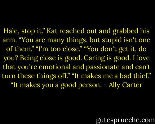 Hale, stop it.” Kat reached out and grabbed his arm. “You are many things, but stupid isn't one of them.”<br />“I'm too close.”<br />“You don't get it, do you? Being close is good. Caring is good. I love that you're emotional and passionate and can't turn these things off.”<br />“It makes me a bad thief.”<br />“It makes you a good person. - Ally Carter