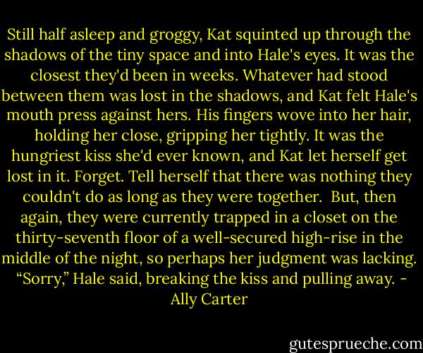 Still half asleep and groggy, Kat squinted up through the shadows of the tiny space and into Hale's eyes. It was the closest they'd been in weeks. Whatever had stood between them was lost in the shadows, and Kat felt Hale's mouth press against hers. His fingers wove into her hair, holding her close, gripping her tightly. It was the hungriest kiss she'd ever known, and Kat let herself get lost in it. Forget. Tell herself that there was nothing they couldn't do as long as they were together.<br /> But, then again, they were currently trapped in a closet on the thirty-seventh floor of a well-secured high-rise in the middle of the night, so perhaps her judgment was lacking.<br /> “Sorry,” Hale said, breaking the kiss and pulling away. - Ally Carter