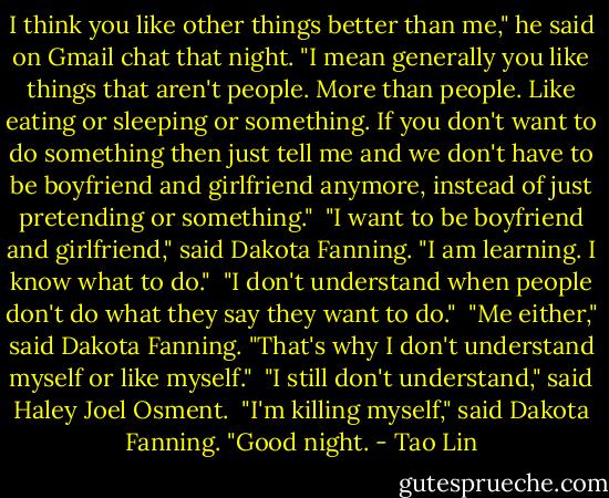 I think you like other things better than me," he said on Gmail chat that night. "I mean generally you like things that aren't people. More than people. Like eating or sleeping or something. If you don't want to do something then just tell me and we don't have to be boyfriend and girlfriend anymore, instead of just pretending or something."<br /><br />"I want to be boyfriend and girlfriend," said Dakota Fanning. "I am learning. I know what to do."<br /><br />"I don't understand when people don't do what they say they want to do."<br /><br />"Me either," said Dakota Fanning. "That's why I don't understand myself or like myself."<br /><br />"I still don't understand," said Haley Joel Osment.<br /><br />"I'm killing myself," said Dakota Fanning. "Good night. - Tao Lin