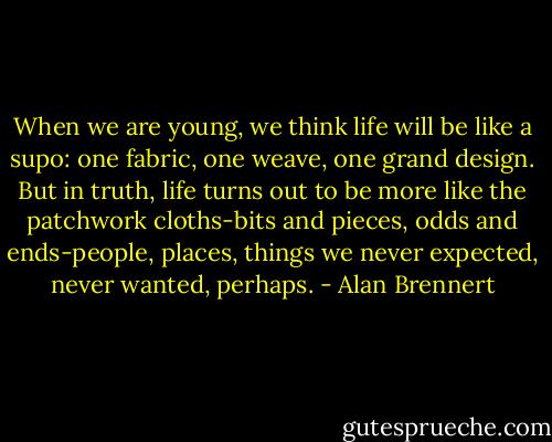 When we are young, we think life will be like a supo: one fabric, one weave, one grand design. But in truth, life turns out to be more like the patchwork cloths-bits and pieces, odds and ends-people, places, things we never expected, never wanted, perhaps. - Alan Brennert
