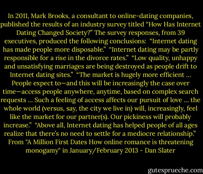 In 2011, Mark Brooks, a consultant to online-dating companies, published the results of an industry survey titled “How Has Internet Dating Changed Society?” The survey responses, from 39 executives, produced the following conclusions:<br /><br />“Internet dating has made people more disposable.”<br /><br />“Internet dating may be partly responsible for a rise in the divorce rates.”<br /><br />“Low quality, unhappy and unsatisfying marriages are being destroyed as people drift to Internet dating sites.”<br /><br />“The market is hugely more efficient … People expect to—and this will be increasingly the case over time—access people anywhere, anytime, based on complex search requests … Such a feeling of access affects our pursuit of love … the whole world (versus, say, the city we live in) will, increasingly, feel like the market for our partner(s). Our pickiness will probably increase.”<br /><br />“Above all, Internet dating has helped people of all ages realize that there’s no need to settle for a mediocre relationship.”<br /><br />From "A Million First Dates<br />How online romance is threatening monogamy" in January/February 2013 - Dan Slater