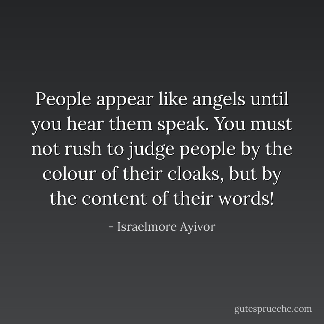 People appear like angels until you hear them speak. You must not rush to judge people by the colour of their cloaks, but by the content of their words! - Israelmore Ayivor
