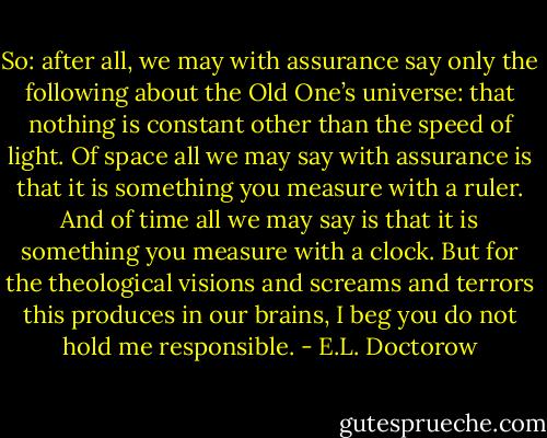 So: after all, we may with assurance say only the following about the Old One’s universe: that nothing is constant other than the speed of light. Of space all we may say with assurance is that it is something you measure with a ruler. And of time all we may say is that it is something you measure with a clock. But for the theological visions and screams and terrors this produces in our brains, I beg you do not hold me responsible. - E.L. Doctorow