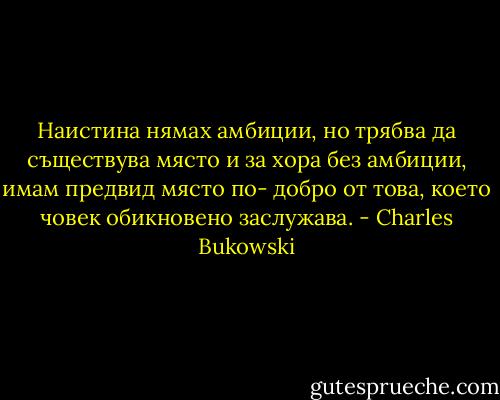 Наистина нямах амбиции, но трябва да съществува място и за хора без амбиции, имам предвид място по- добро от това, което човек обикновено заслужава. - Charles Bukowski