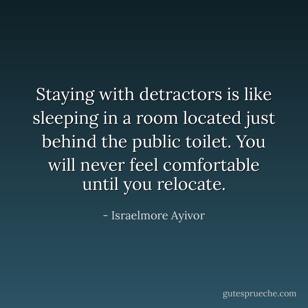 Staying with detractors is like sleeping in a room located just behind the public toilet. You will never feel comfortable until you relocate. - Israelmore Ayivor