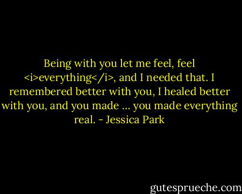 Being with you let me feel, feel <i>everything</i>, and I needed that. I remembered better with you, I healed better with you, and you made … you made everything real. - Jessica Park
