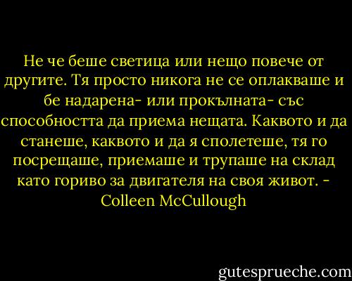 Не че беше светица или нещо повече от другите. Тя просто никога не се оплакваше и бе надарена- или прокълната- със способността да приема нещата. Каквото и да станеше, каквото и да я сполетеше, тя го посрещаше, приемаше и трупаше на склад като гориво за двигателя на своя живот. - Colleen McCullough