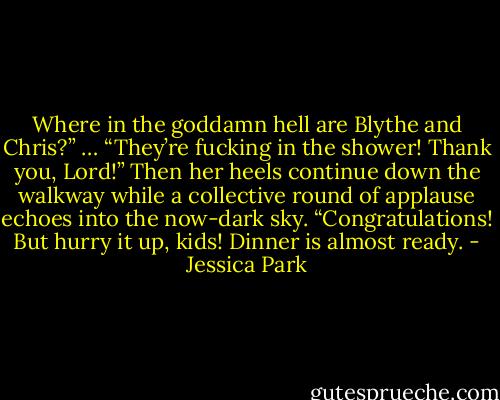 Where in the goddamn hell are Blythe and Chris?”<br />…<br />“They’re fucking in the shower! Thank you, Lord!”<br />Then her heels continue down the walkway while a collective round of applause echoes into the now-dark sky.<br />“Congratulations! But hurry it up, kids! Dinner is almost ready. - Jessica Park