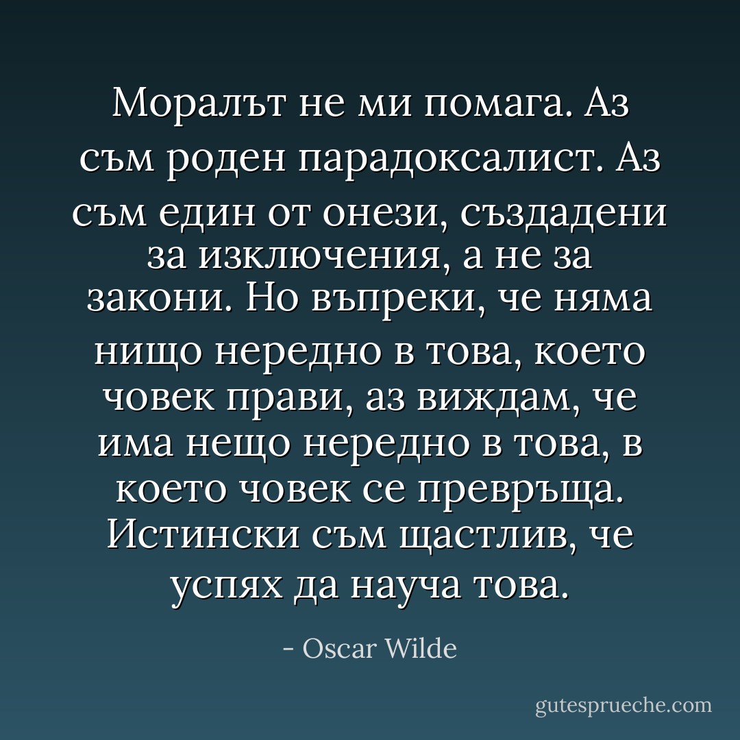 Моралът не ми помага. Аз съм роден парадоксалист. Аз съм един от онези, създадени за изключения, а не за закони. Но въпреки, че няма нищо нередно в това, което човек прави, аз виждам, че има нещо нередно в това, в което човек се превръща. Истински съм щастлив, че успях да науча това. - Oscar Wilde