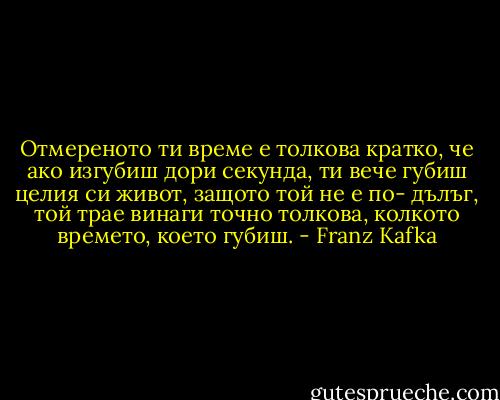 Отмереното ти време е толкова кратко, че ако изгубиш дори секунда, ти вече губиш целия си живот, защото той не е по- дълъг, той трае винаги точно толкова, колкото времето, което губиш. - Franz Kafka