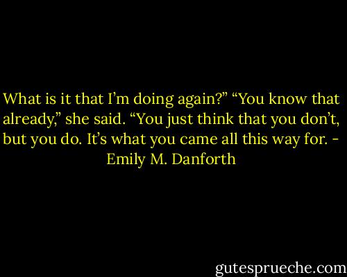 What is it that I’m doing again?”<br />“You know that already,” she said. “You just think that you don’t, but you do. It’s what you came all this way for. - Emily M. Danforth