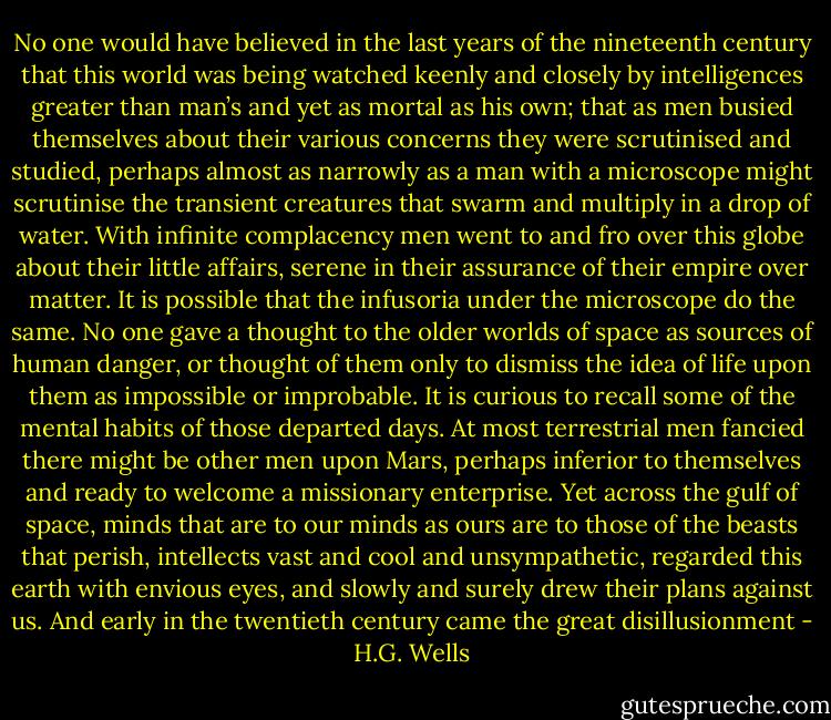 No one would have believed in the last years of the nineteenth century that this world was being watched keenly and closely by intelligences greater than man’s and yet as mortal as his own; that as men busied themselves about their various concerns they were scrutinised and studied, perhaps almost as narrowly as a man with a microscope might scrutinise the transient creatures that swarm and multiply in a drop of water. With infinite complacency men went to and fro over this globe about their little affairs, serene in their assurance of their empire over matter. It is possible that the infusoria under the microscope do the same. No one gave a thought to the older worlds of space as sources of human danger, or thought of them only to dismiss the idea of life upon them as impossible or improbable. It is curious to recall some of the mental habits of those departed days. At most terrestrial men fancied there might be other men upon Mars, perhaps inferior to themselves and ready to welcome a missionary enterprise. Yet across the gulf of space, minds that are to our minds as ours are to those of the beasts that perish, intellects vast and cool and unsympathetic, regarded this earth with envious eyes, and slowly and surely drew their plans against us. And early in the twentieth century came the great disillusionment - H.G. Wells