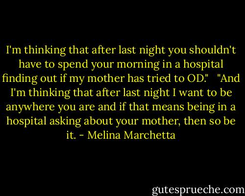 I'm thinking that after last night you shouldn't have to spend your morning in a hospital finding out if my mother has tried to OD."<br /><br /><br />"And I'm thinking that after last night I want to be anywhere you are and if that means being in a hospital asking about your mother, then so be it. - Melina Marchetta