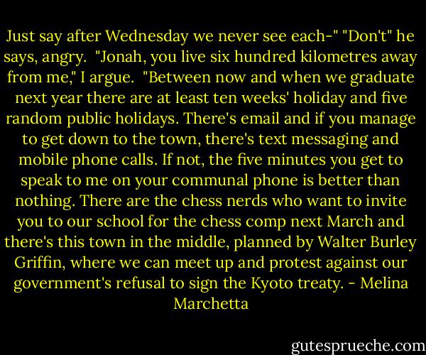 Just say after Wednesday we never see each-"<br />"Don't" he says, angry. <br />"Jonah, you live six hundred kilometres away from me," I argue. <br />"Between now and when we graduate next year there are at least ten weeks' holiday and five random public holidays. There's email and if you manage to get down to the town, there's text messaging and mobile phone calls. If not, the five minutes you get to speak to me on your communal phone is better than nothing. There are the chess nerds who want to invite you to our school for the chess comp next March and there's this town in the middle, planned by Walter Burley Griffin, where we can meet up and protest against our government's refusal to sign the Kyoto treaty. - Melina Marchetta