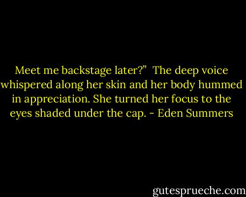Meet me backstage later?”<br /><br />The deep voice whispered along her skin and her body hummed in appreciation. She turned her focus to the eyes shaded under the cap. - Eden Summers