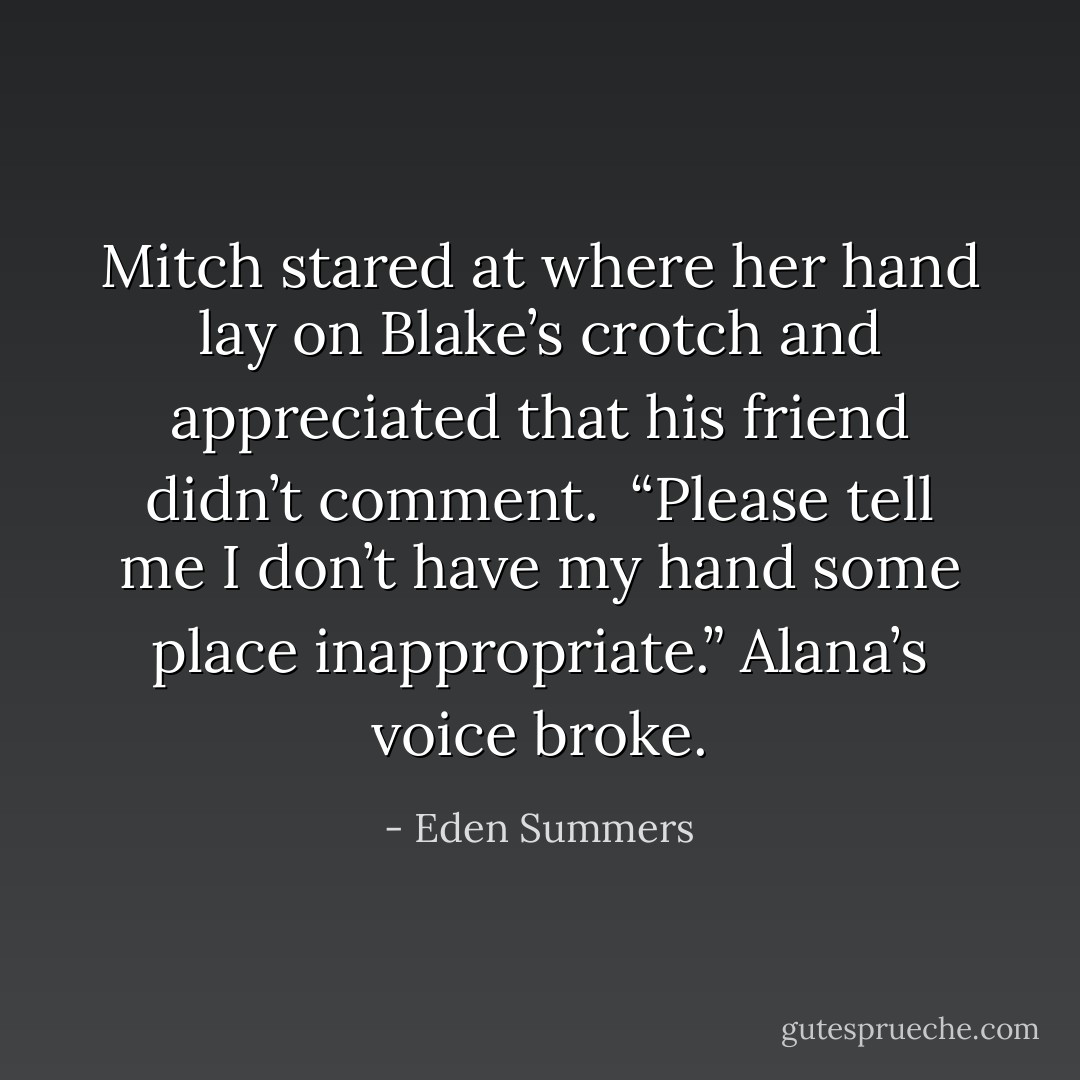 Mitch stared at where her hand lay on Blake’s crotch and appreciated that his friend didn’t comment.<br /><br />“Please tell me I don’t have my hand some place inappropriate.” Alana’s voice broke. - Eden Summers