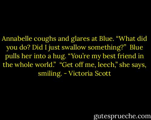 Annabelle coughs and glares at Blue. “What did you do? Did I just swallow something?” <br />Blue pulls her into a hug. “You’re my best friend in the whole world.” <br />“Get off me, leech,” she says, smiling. - Victoria Scott