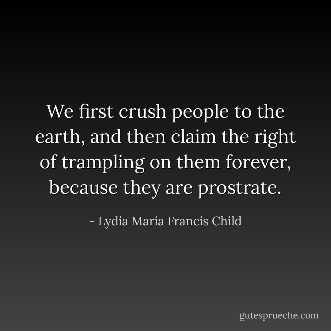 We first crush people to the earth, and then claim the right of trampling on them forever, because they are prostrate. - Lydia Maria Francis Child