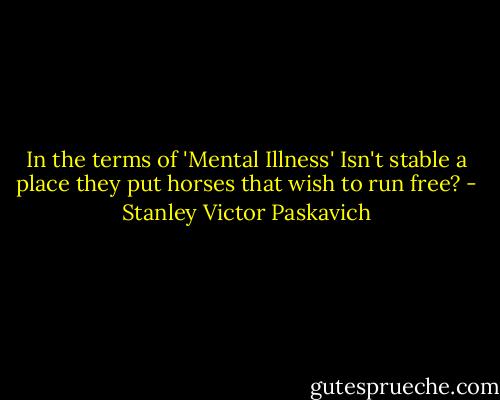In the terms of 'Mental Illness' Isn't stable a place they put horses that wish to run free? - Stanley Victor Paskavich
