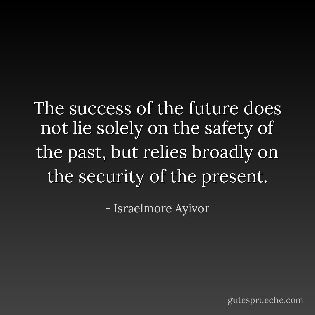 The success of the future does not lie solely on the safety of the past, but relies broadly on the security of the present. - Israelmore Ayivor