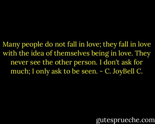 Many people do not fall in love; they fall in love with the idea of themselves being in love. They never see the other person. I don't ask for much; I only ask to be seen. - C. JoyBell C.