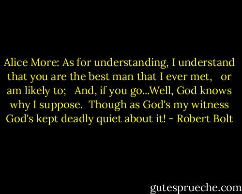Alice More: As for understanding, I understand that you are the best man that I ever met, <br /> or am likely to; <br /> And, if you go...Well, God knows why I suppose.<br /> Though as God's my witness God's kept deadly quiet about it! - Robert Bolt