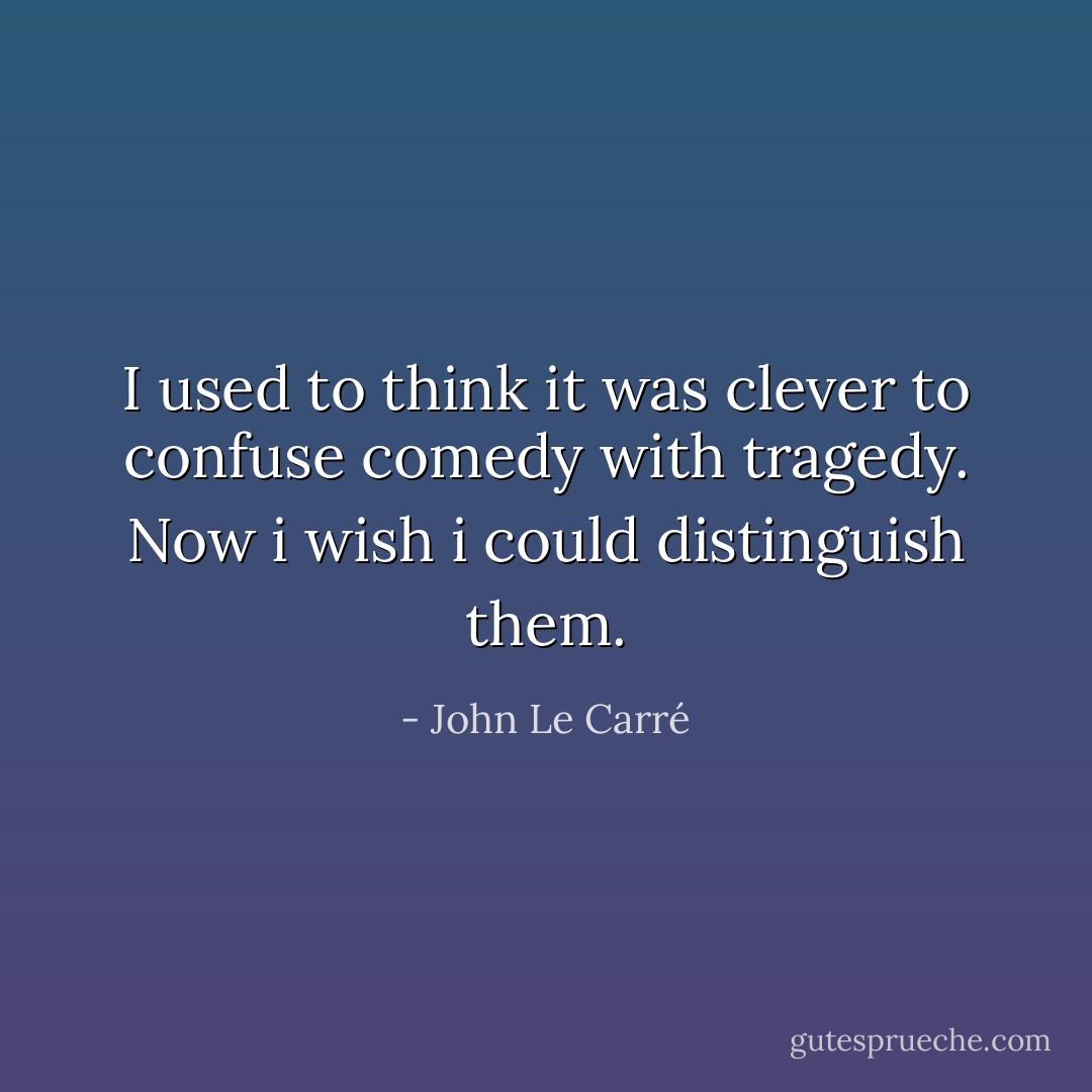 I used to think it was clever to confuse comedy with tragedy. Now i wish i could distinguish them. - John Le Carré