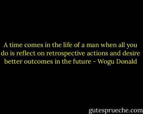 A time comes in the life of a man when all you do is reflect on retrospective actions and desire better outcomes in the future - Wogu Donald