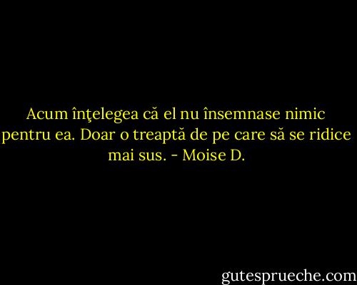 Acum înţelegea că el nu însemnase nimic pentru ea. Doar o treaptă de pe care să se ridice mai sus. - Moise D.