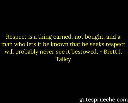 Respect is a thing earned, not bought, and a man who lets it be known that he seeks respect will probably never see it bestowed. - Brett J. Talley