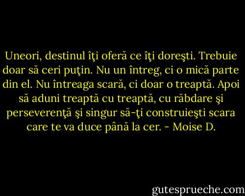 Uneori, destinul îţi oferă ce îţi doreşti. Trebuie doar să ceri puţin. Nu un întreg, ci o mică parte din el. Nu întreaga scară, ci doar o treaptă. Apoi să aduni treaptă cu treaptă, cu răbdare şi perseverenţă şi singur să-ţi construieşti scara care te va duce până la cer. - Moise D.