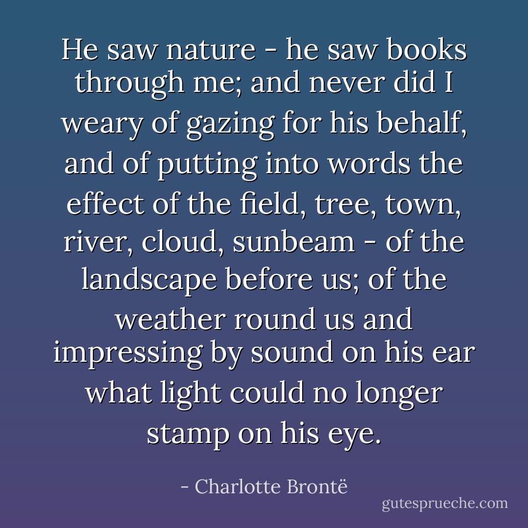 He saw nature - he saw books through me; and never did I weary of gazing for his behalf, and of putting into words the effect of the field, tree, town, river, cloud, sunbeam - of the landscape before us; of the weather round us and impressing by sound on his ear what light could no longer stamp on his eye. - Charlotte Brontë