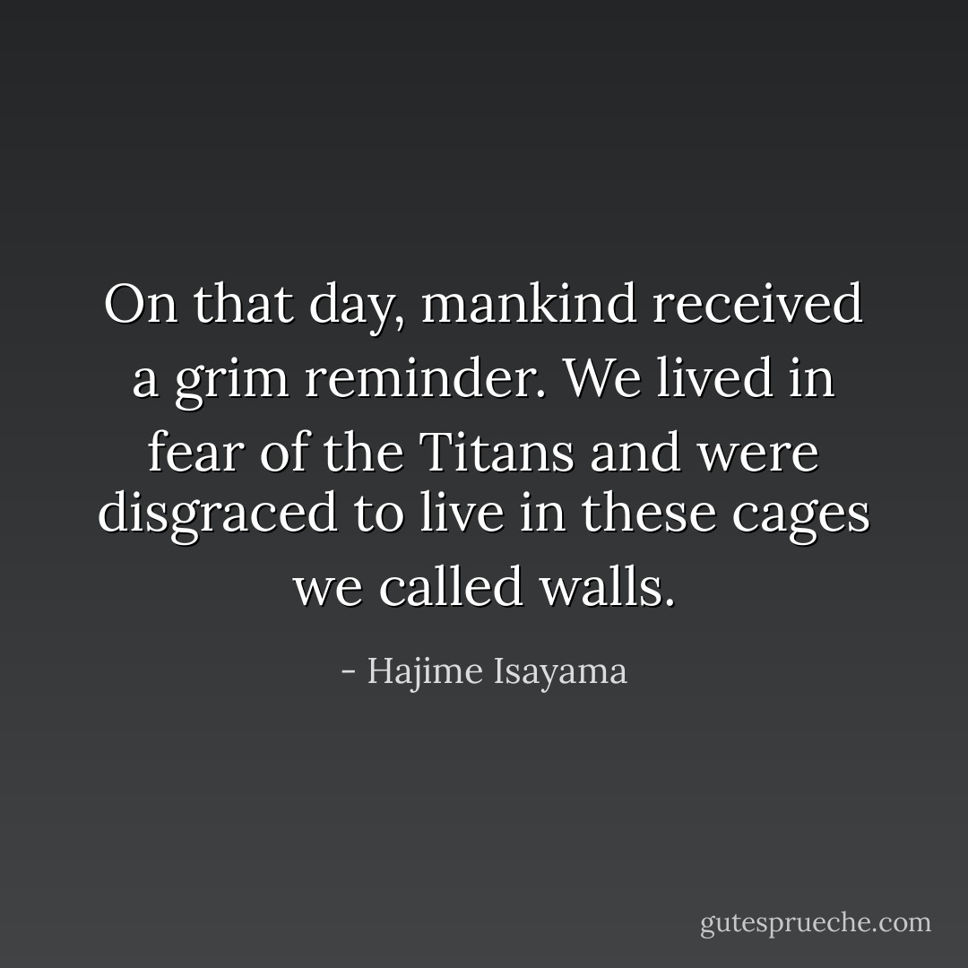 On that day, mankind received a grim reminder. We lived in fear of the Titans and were disgraced to live in these cages we called walls. - Hajime Isayama