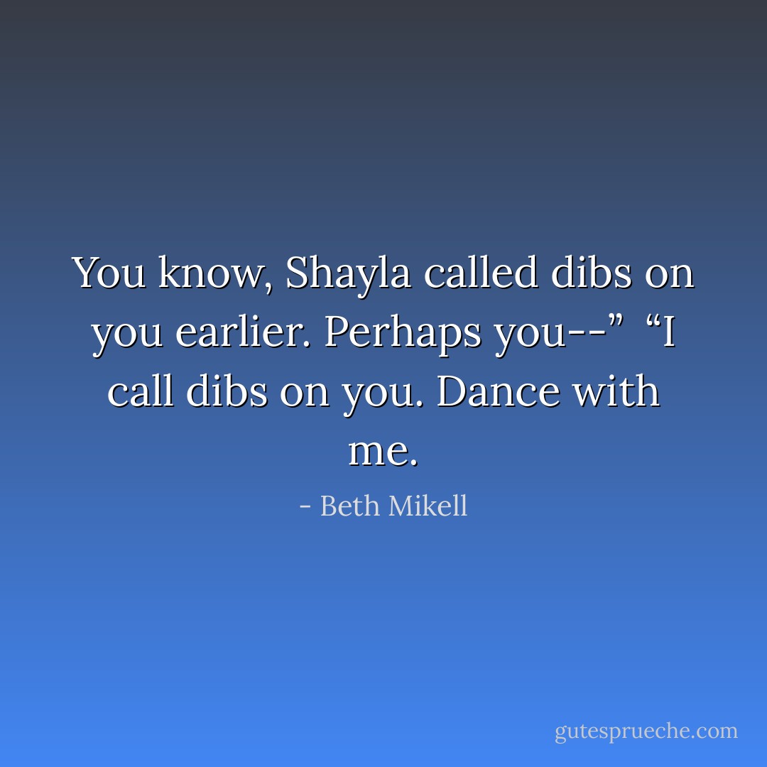 You know, Shayla called dibs on you earlier. Perhaps you--”<br /><br />“I call dibs on you. Dance with me. - Beth Mikell