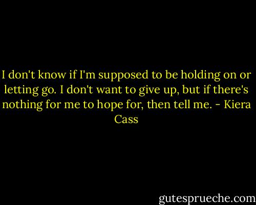 I don't know if I'm supposed to be holding on or letting go. I don't want to give up, but if there's nothing for me to hope for, then tell me. - Kiera Cass